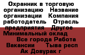 Охранник в торговую организацию › Название организации ­ Компания-работодатель › Отрасль предприятия ­ Другое › Минимальный оклад ­ 22 000 - Все города Работа » Вакансии   . Тыва респ.,Ак-Довурак г.